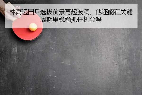 林高远国乒选拔前景再起波澜，他还能在关键周期里稳稳抓住机会吗